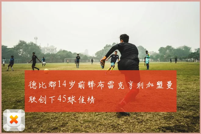 德比郡14岁前锋布雷克亨利加盟曼联创下45球佳绩