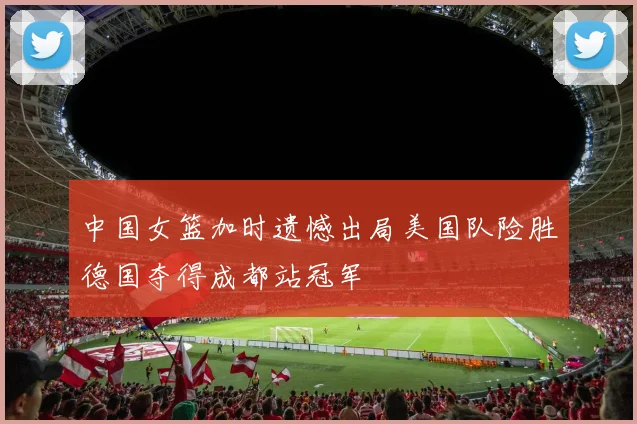 中国女篮加时遗憾出局美国队险胜德国夺得成都站冠军