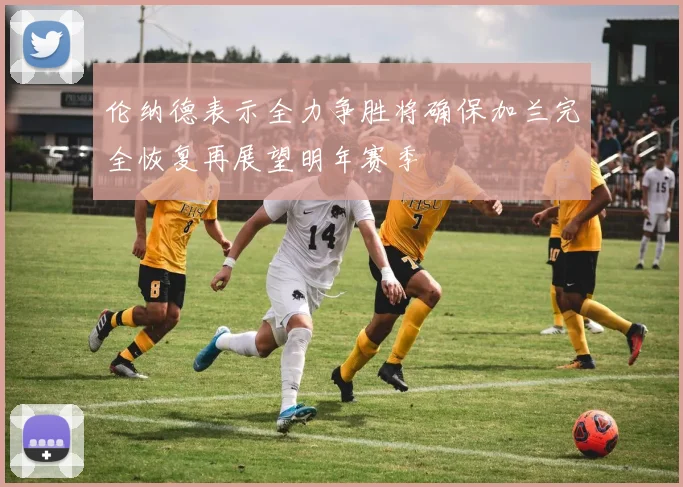 伦纳德表示全力争胜将确保加兰完全恢复再展望明年赛季