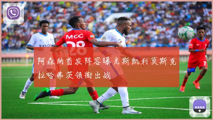 阿森纳首发阵容曝光斯凯利莫斯克拉哈弗茨领衔出战
