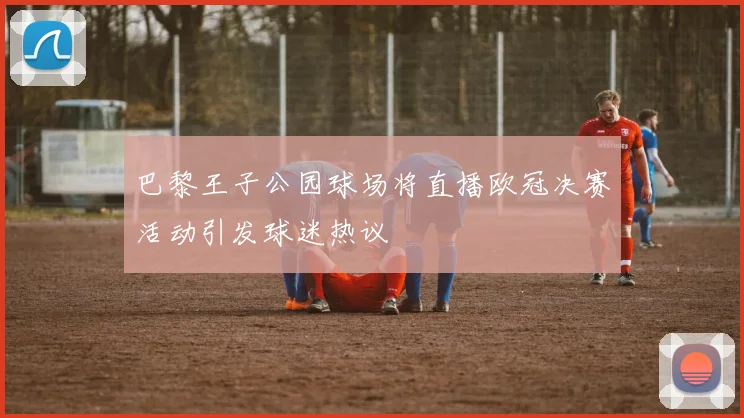 巴黎王子公园球场将直播欧冠决赛活动引发球迷热议