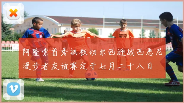 阿隆索首秀执教切尔西迎战西悉尼漫步者友谊赛定于七月二十八日