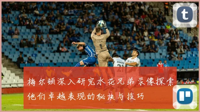 梅尔顿深入研究水花兄弟录像探索他们卓越表现的秘诀与技巧