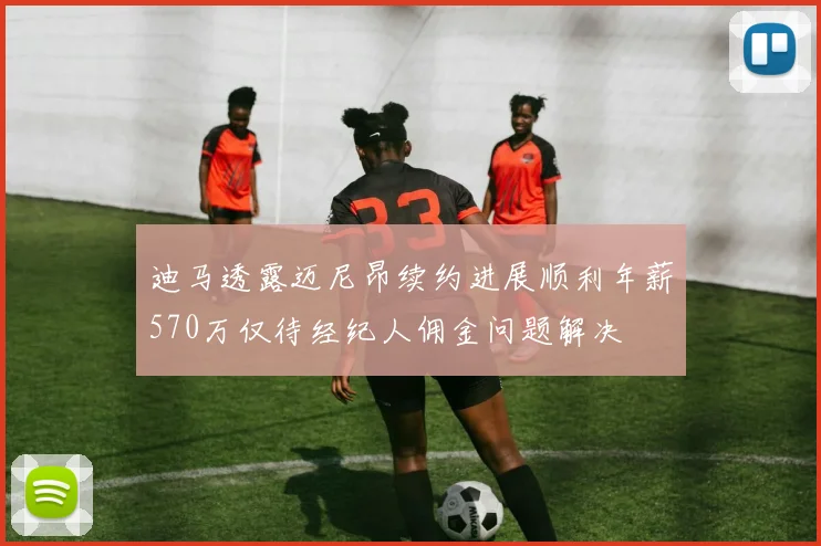 迪马透露迈尼昂续约进展顺利年薪570万仅待经纪人佣金问题解决
