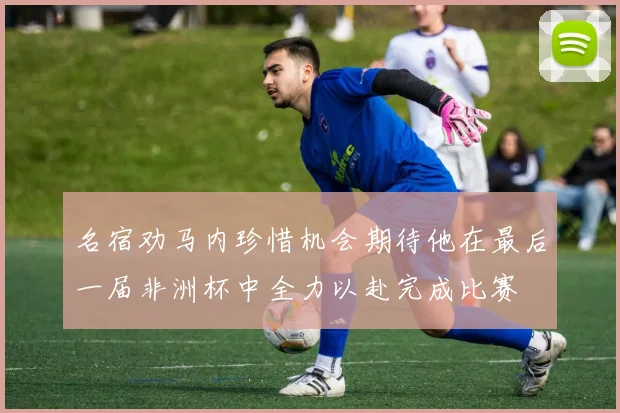 名宿劝马内珍惜机会期待他在最后一届非洲杯中全力以赴完成比赛