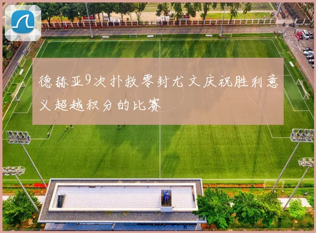 德赫亚9次扑救零封尤文庆祝胜利意义超越积分的比赛