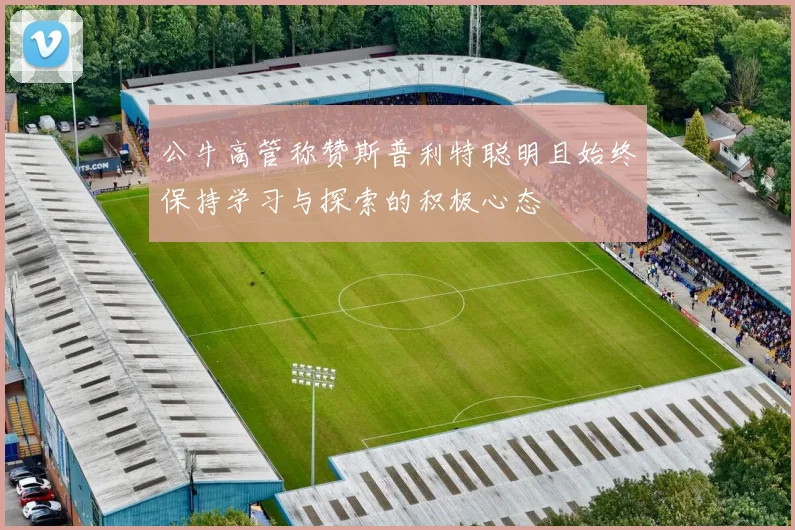 公牛高管称赞斯普利特聪明且始终保持学习与探索的积极心态